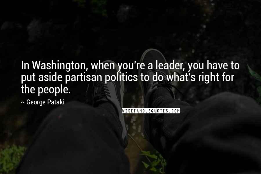 George Pataki Quotes: In Washington, when you're a leader, you have to put aside partisan politics to do what's right for the people.