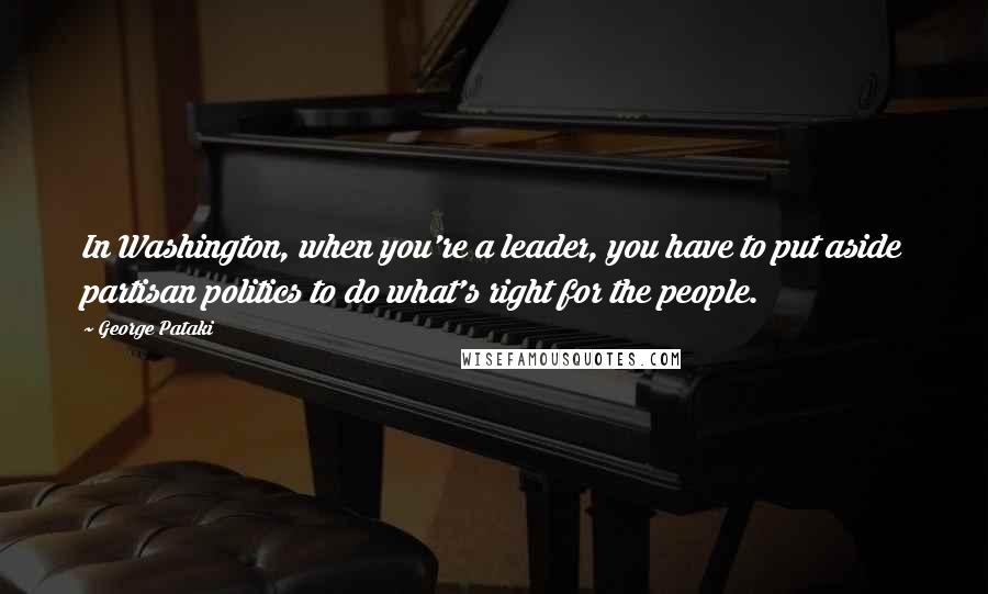 George Pataki Quotes: In Washington, when you're a leader, you have to put aside partisan politics to do what's right for the people.