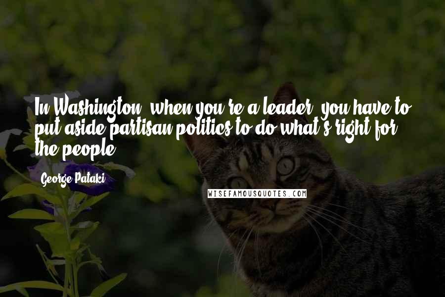 George Pataki Quotes: In Washington, when you're a leader, you have to put aside partisan politics to do what's right for the people.