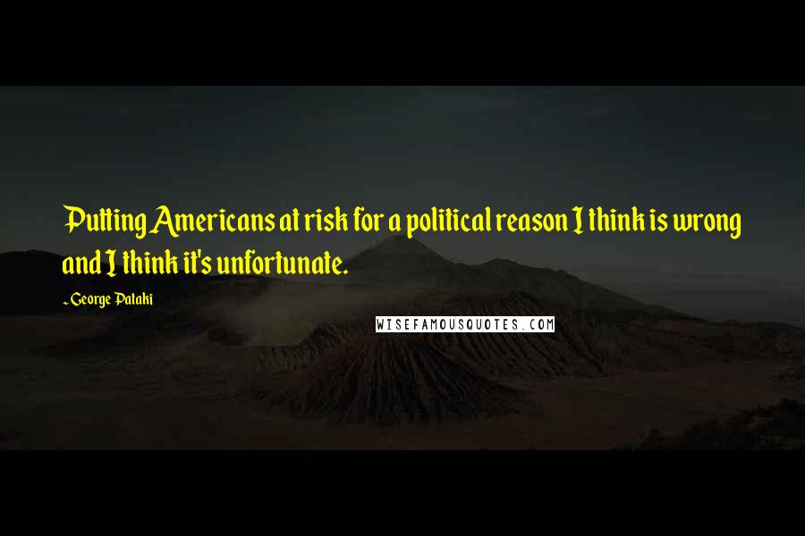 George Pataki Quotes: Putting Americans at risk for a political reason I think is wrong and I think it's unfortunate.