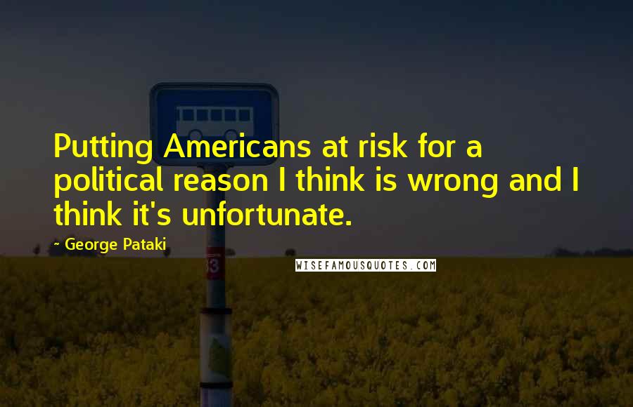 George Pataki Quotes: Putting Americans at risk for a political reason I think is wrong and I think it's unfortunate.