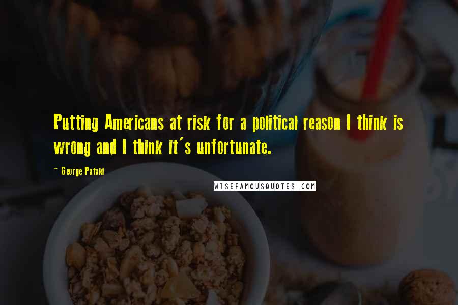 George Pataki Quotes: Putting Americans at risk for a political reason I think is wrong and I think it's unfortunate.
