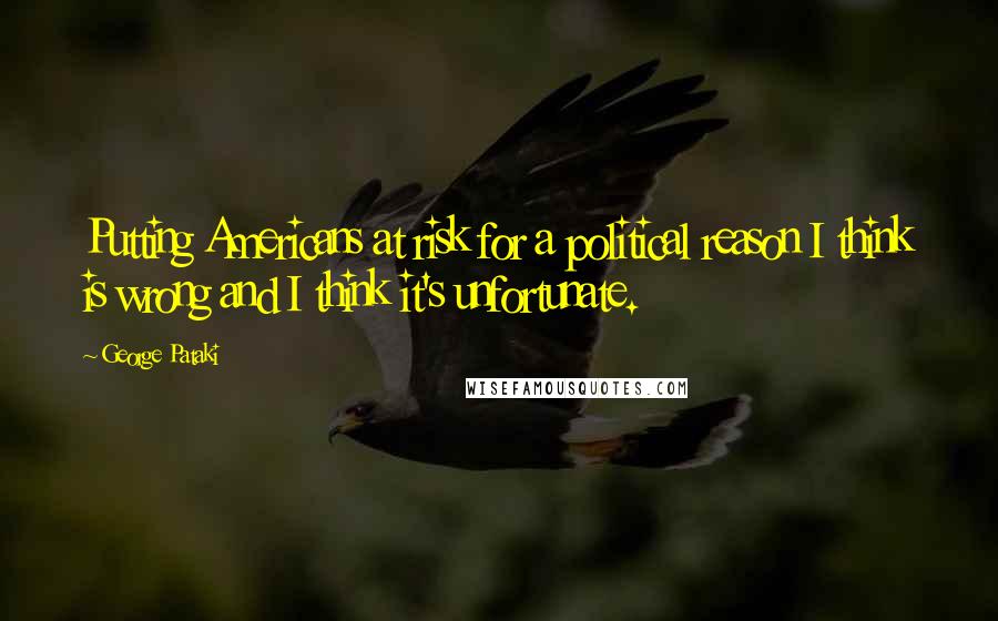 George Pataki Quotes: Putting Americans at risk for a political reason I think is wrong and I think it's unfortunate.