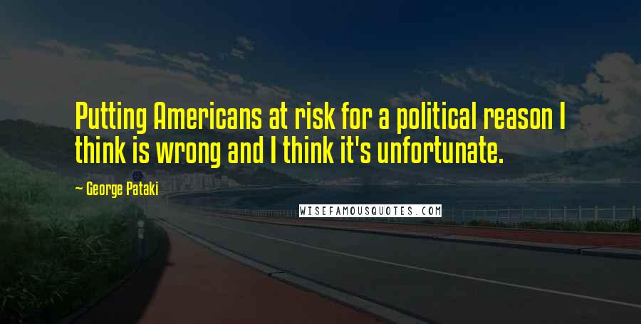 George Pataki Quotes: Putting Americans at risk for a political reason I think is wrong and I think it's unfortunate.
