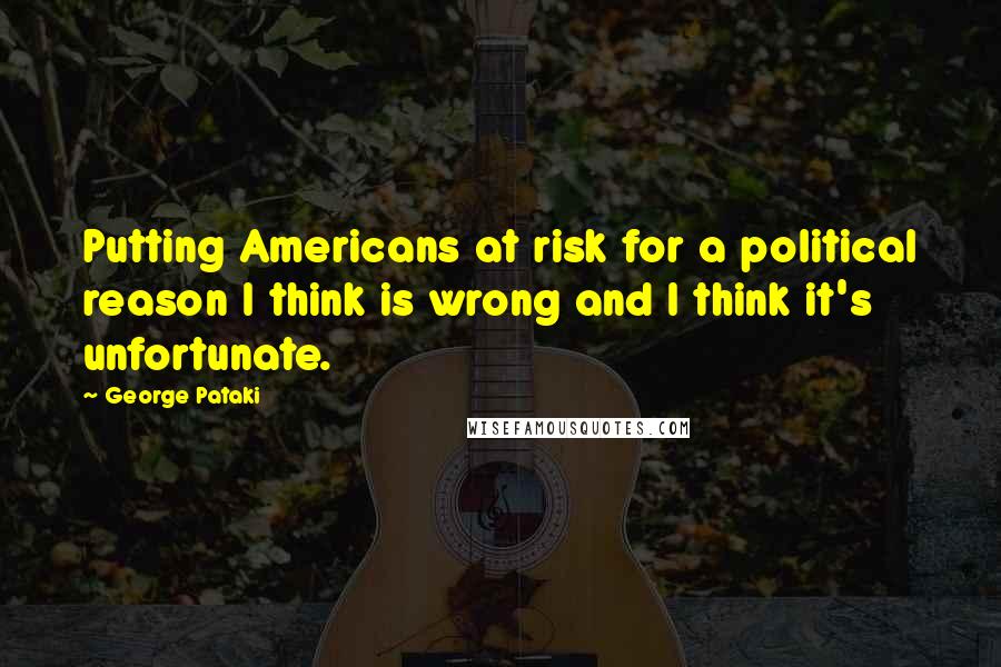 George Pataki Quotes: Putting Americans at risk for a political reason I think is wrong and I think it's unfortunate.