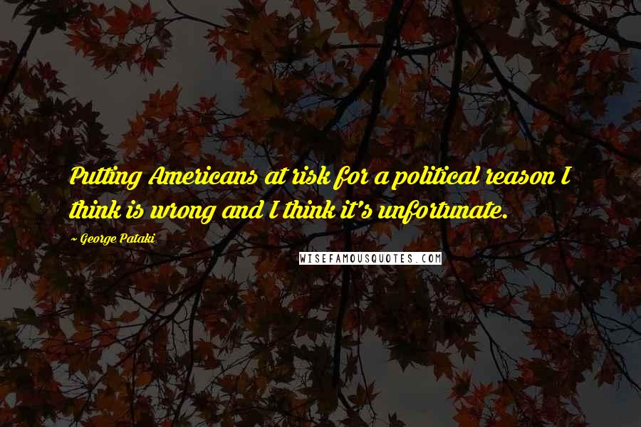 George Pataki Quotes: Putting Americans at risk for a political reason I think is wrong and I think it's unfortunate.