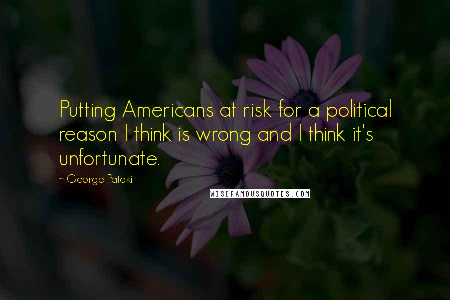 George Pataki Quotes: Putting Americans at risk for a political reason I think is wrong and I think it's unfortunate.