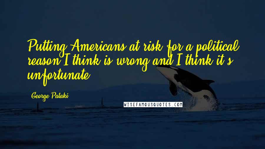 George Pataki Quotes: Putting Americans at risk for a political reason I think is wrong and I think it's unfortunate.