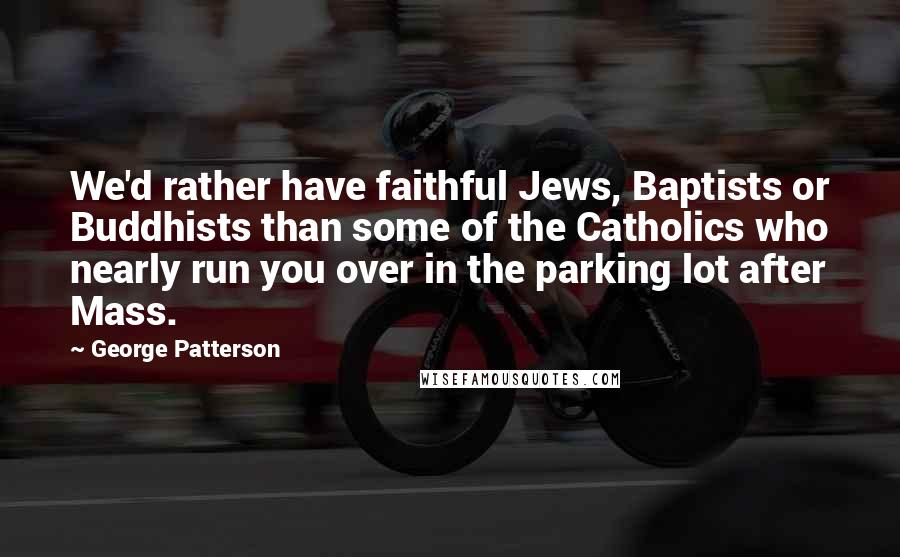 George Patterson Quotes: We'd rather have faithful Jews, Baptists or Buddhists than some of the Catholics who nearly run you over in the parking lot after Mass.