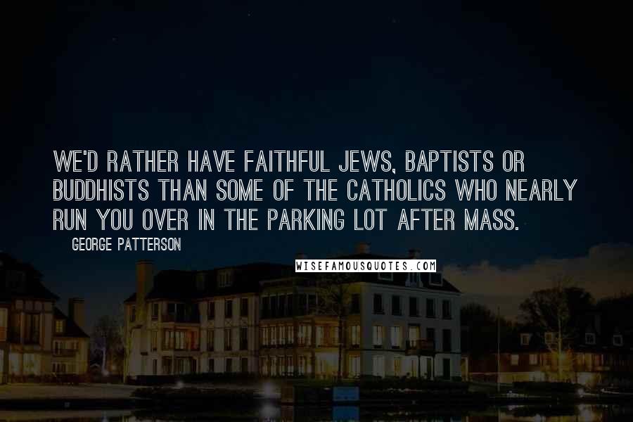 George Patterson Quotes: We'd rather have faithful Jews, Baptists or Buddhists than some of the Catholics who nearly run you over in the parking lot after Mass.