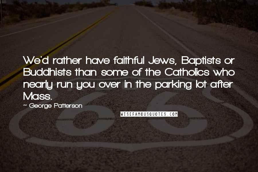 George Patterson Quotes: We'd rather have faithful Jews, Baptists or Buddhists than some of the Catholics who nearly run you over in the parking lot after Mass.