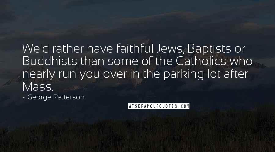 George Patterson Quotes: We'd rather have faithful Jews, Baptists or Buddhists than some of the Catholics who nearly run you over in the parking lot after Mass.