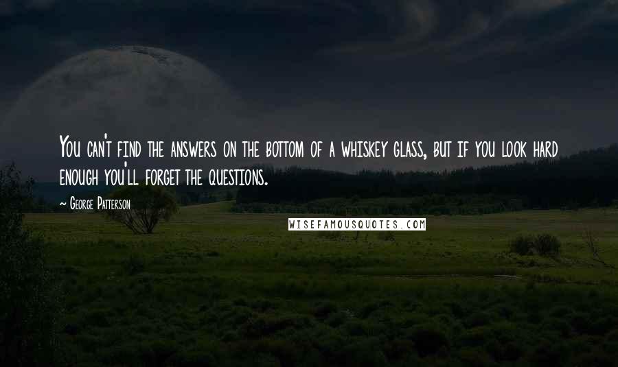 George Patterson Quotes: You can't find the answers on the bottom of a whiskey glass, but if you look hard enough you'll forget the questions.