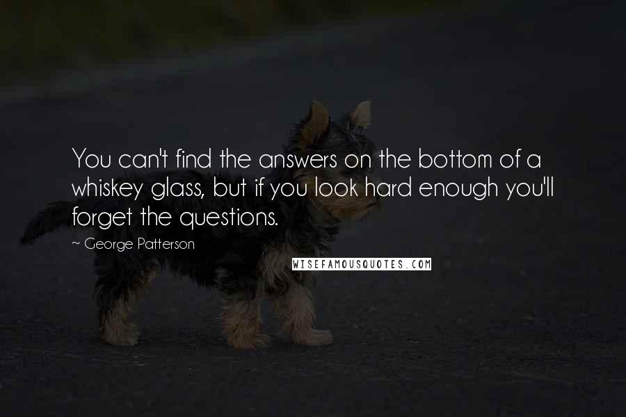 George Patterson Quotes: You can't find the answers on the bottom of a whiskey glass, but if you look hard enough you'll forget the questions.