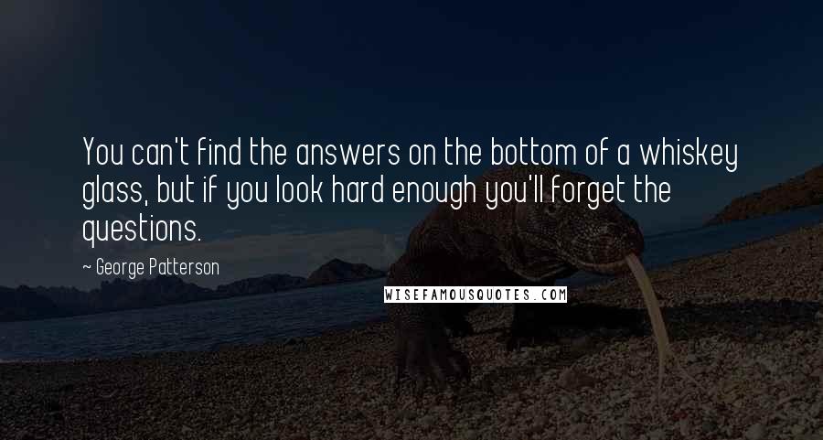 George Patterson Quotes: You can't find the answers on the bottom of a whiskey glass, but if you look hard enough you'll forget the questions.