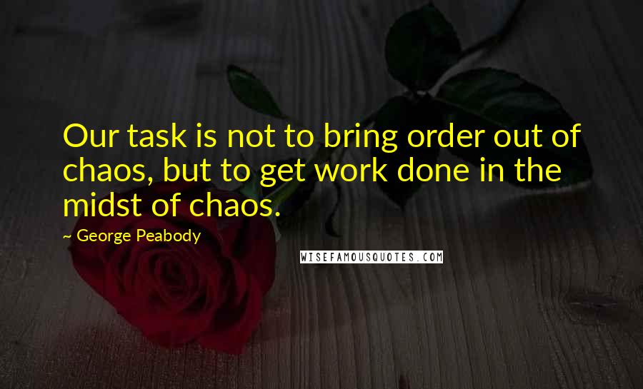 George Peabody Quotes: Our task is not to bring order out of chaos, but to get work done in the midst of chaos.
