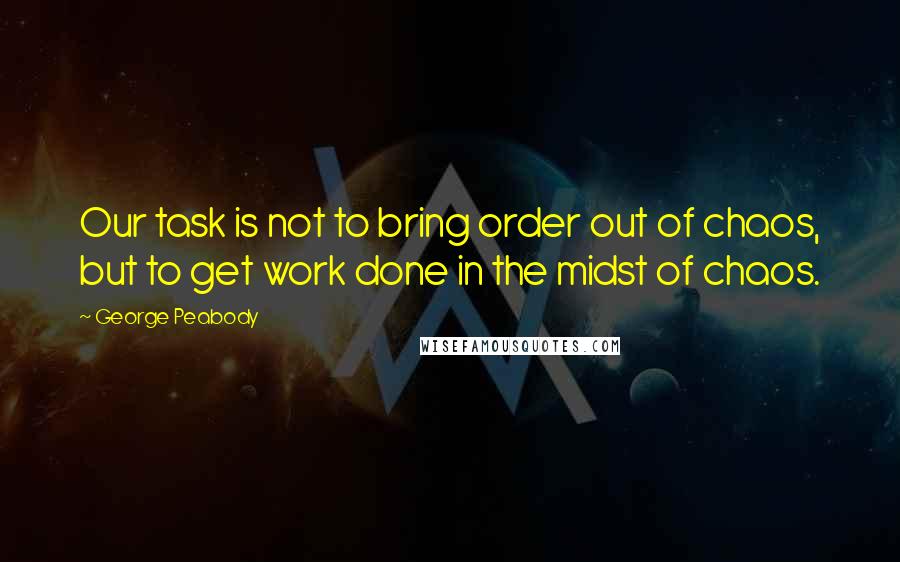George Peabody Quotes: Our task is not to bring order out of chaos, but to get work done in the midst of chaos.