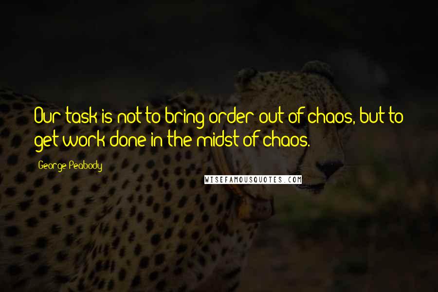 George Peabody Quotes: Our task is not to bring order out of chaos, but to get work done in the midst of chaos.