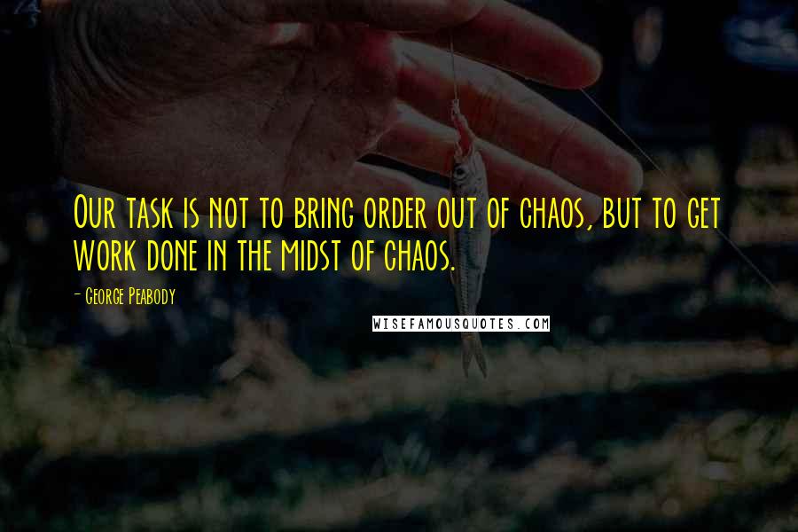 George Peabody Quotes: Our task is not to bring order out of chaos, but to get work done in the midst of chaos.