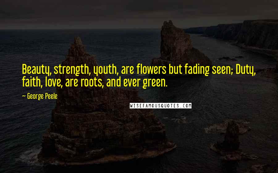 George Peele Quotes: Beauty, strength, youth, are flowers but fading seen; Duty, faith, love, are roots, and ever green.