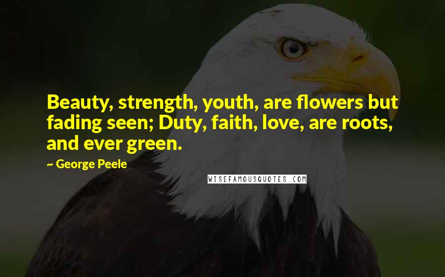 George Peele Quotes: Beauty, strength, youth, are flowers but fading seen; Duty, faith, love, are roots, and ever green.