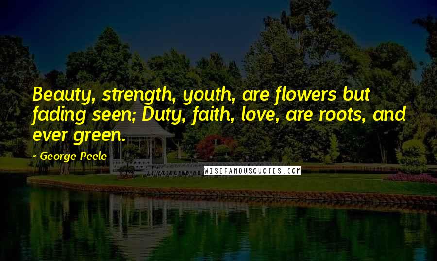 George Peele Quotes: Beauty, strength, youth, are flowers but fading seen; Duty, faith, love, are roots, and ever green.