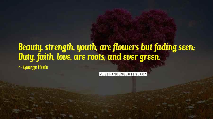 George Peele Quotes: Beauty, strength, youth, are flowers but fading seen; Duty, faith, love, are roots, and ever green.