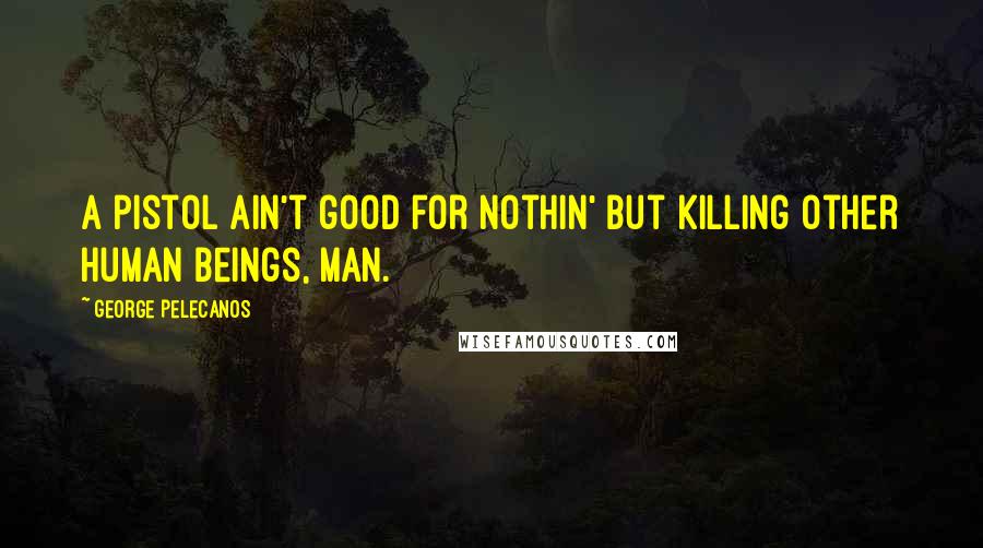George Pelecanos Quotes: A pistol ain't good for nothin' but killing other human beings, man.