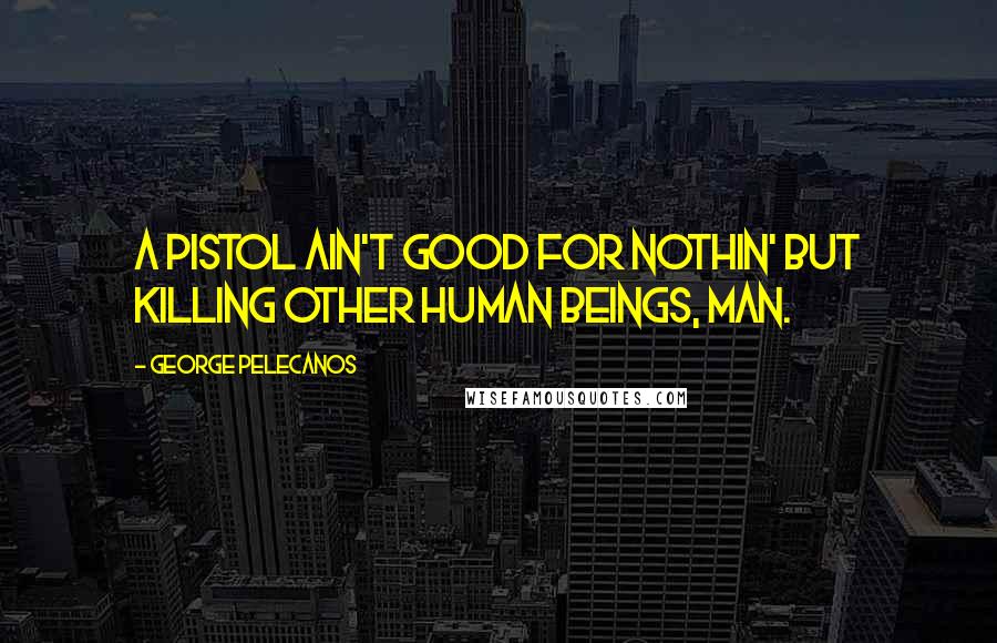 George Pelecanos Quotes: A pistol ain't good for nothin' but killing other human beings, man.