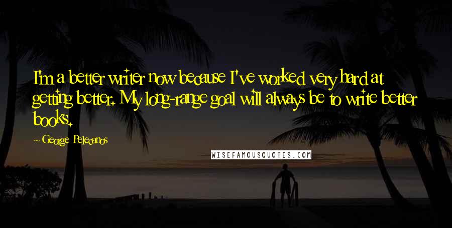 George Pelecanos Quotes: I'm a better writer now because I've worked very hard at getting better. My long-range goal will always be to write better books.