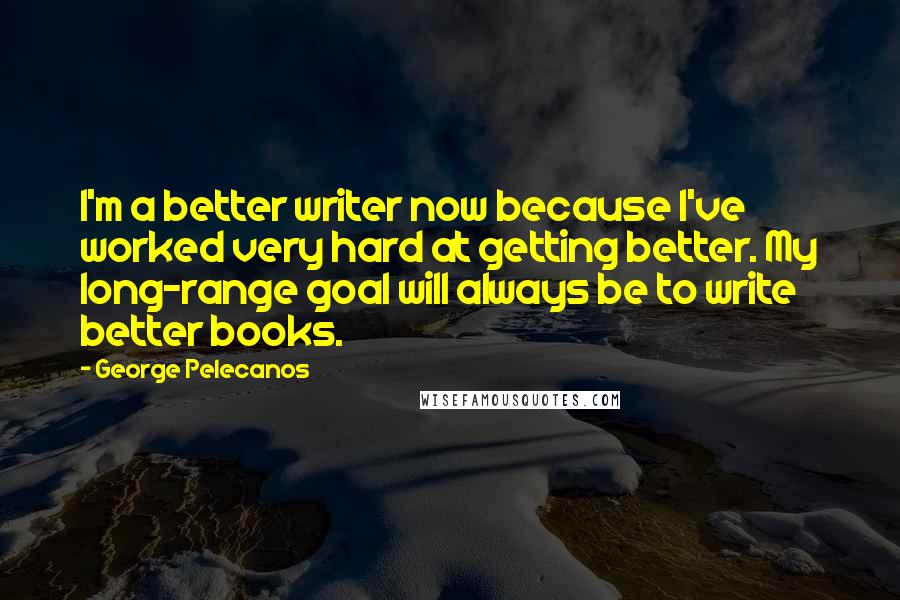 George Pelecanos Quotes: I'm a better writer now because I've worked very hard at getting better. My long-range goal will always be to write better books.