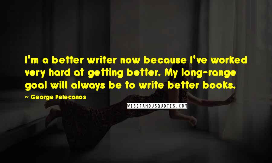 George Pelecanos Quotes: I'm a better writer now because I've worked very hard at getting better. My long-range goal will always be to write better books.