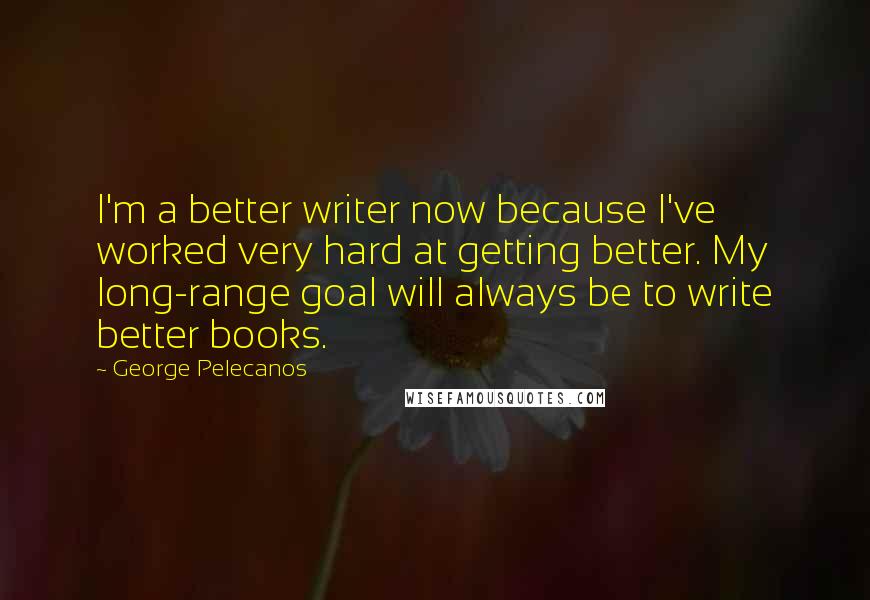 George Pelecanos Quotes: I'm a better writer now because I've worked very hard at getting better. My long-range goal will always be to write better books.