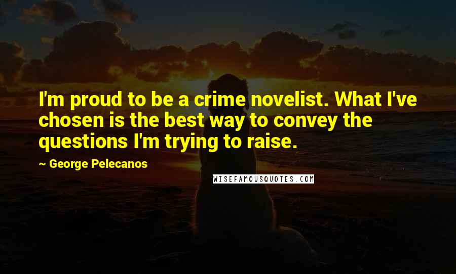 George Pelecanos Quotes: I'm proud to be a crime novelist. What I've chosen is the best way to convey the questions I'm trying to raise.