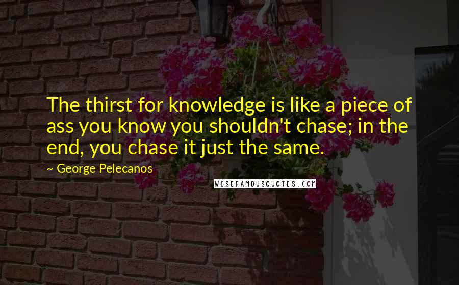 George Pelecanos Quotes: The thirst for knowledge is like a piece of ass you know you shouldn't chase; in the end, you chase it just the same.