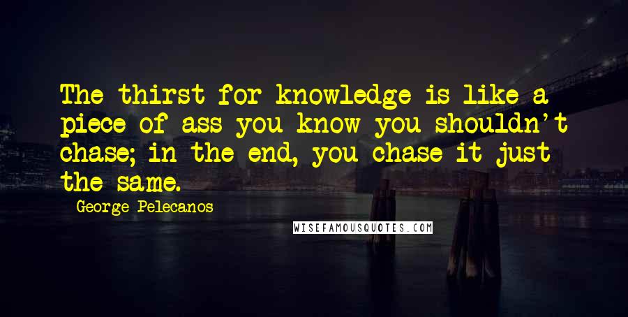 George Pelecanos Quotes: The thirst for knowledge is like a piece of ass you know you shouldn't chase; in the end, you chase it just the same.