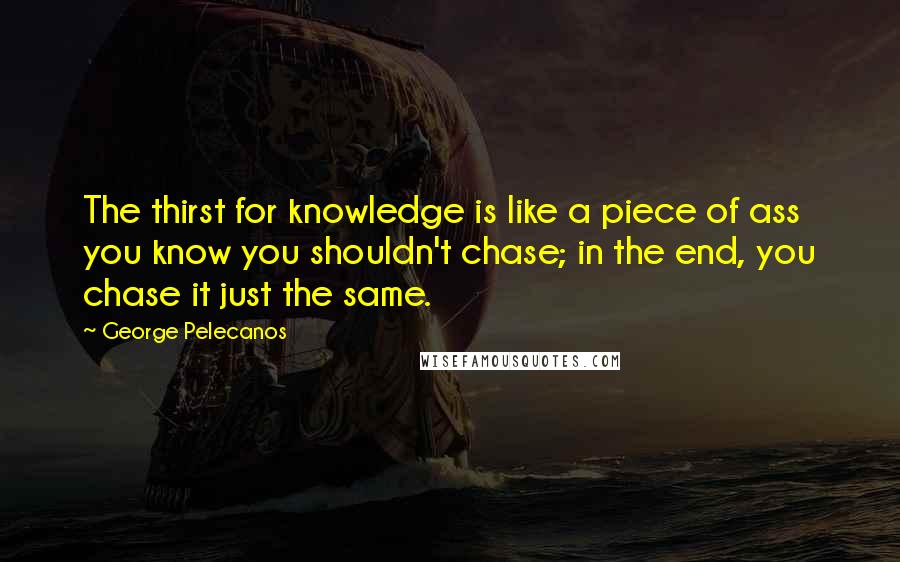 George Pelecanos Quotes: The thirst for knowledge is like a piece of ass you know you shouldn't chase; in the end, you chase it just the same.