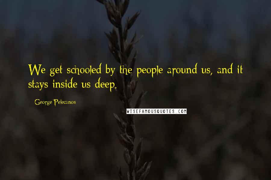 George Pelecanos Quotes: We get schooled by the people around us, and it stays inside us deep.