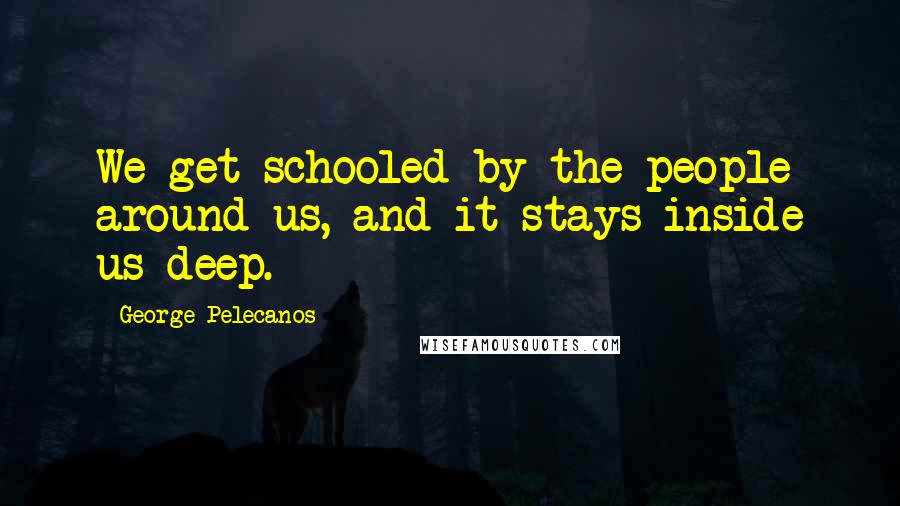 George Pelecanos Quotes: We get schooled by the people around us, and it stays inside us deep.