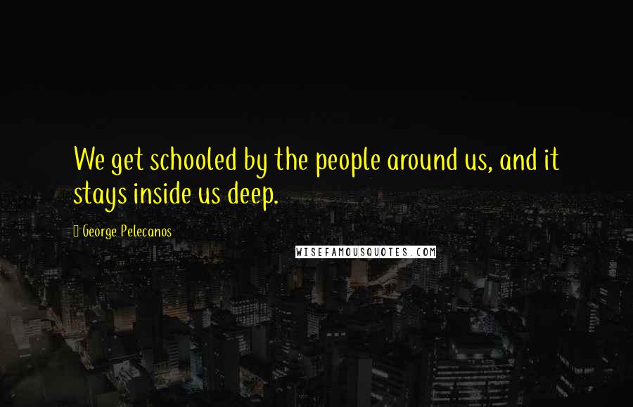 George Pelecanos Quotes: We get schooled by the people around us, and it stays inside us deep.