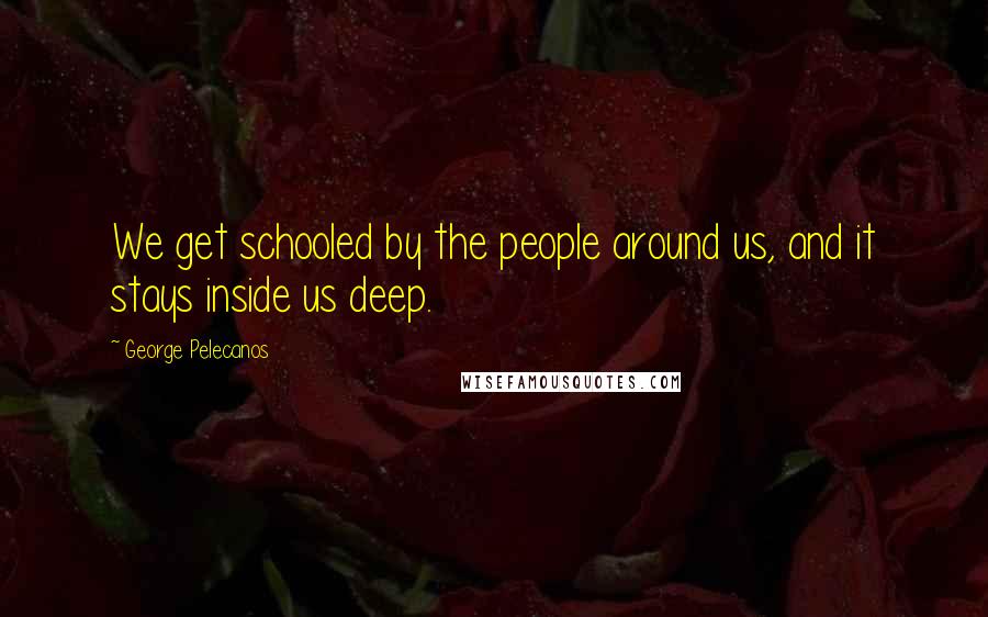 George Pelecanos Quotes: We get schooled by the people around us, and it stays inside us deep.