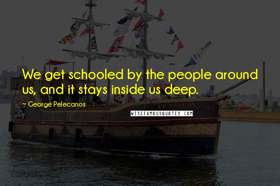 George Pelecanos Quotes: We get schooled by the people around us, and it stays inside us deep.