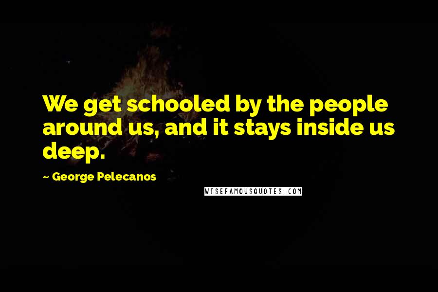 George Pelecanos Quotes: We get schooled by the people around us, and it stays inside us deep.