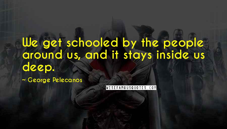 George Pelecanos Quotes: We get schooled by the people around us, and it stays inside us deep.