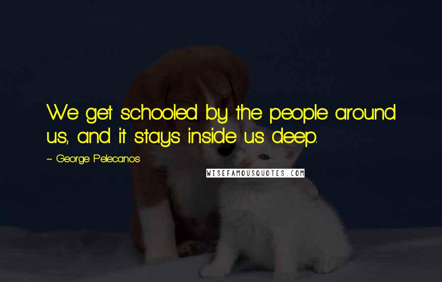 George Pelecanos Quotes: We get schooled by the people around us, and it stays inside us deep.