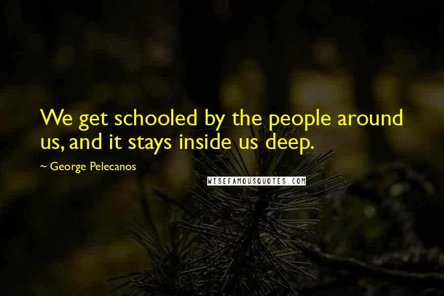 George Pelecanos Quotes: We get schooled by the people around us, and it stays inside us deep.