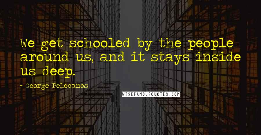 George Pelecanos Quotes: We get schooled by the people around us, and it stays inside us deep.