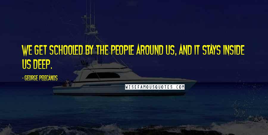 George Pelecanos Quotes: We get schooled by the people around us, and it stays inside us deep.