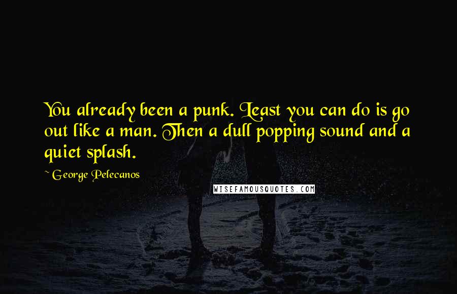 George Pelecanos Quotes: You already been a punk. Least you can do is go out like a man. Then a dull popping sound and a quiet splash.