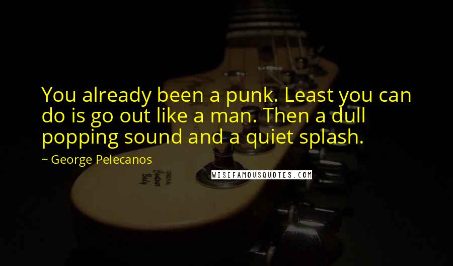 George Pelecanos Quotes: You already been a punk. Least you can do is go out like a man. Then a dull popping sound and a quiet splash.